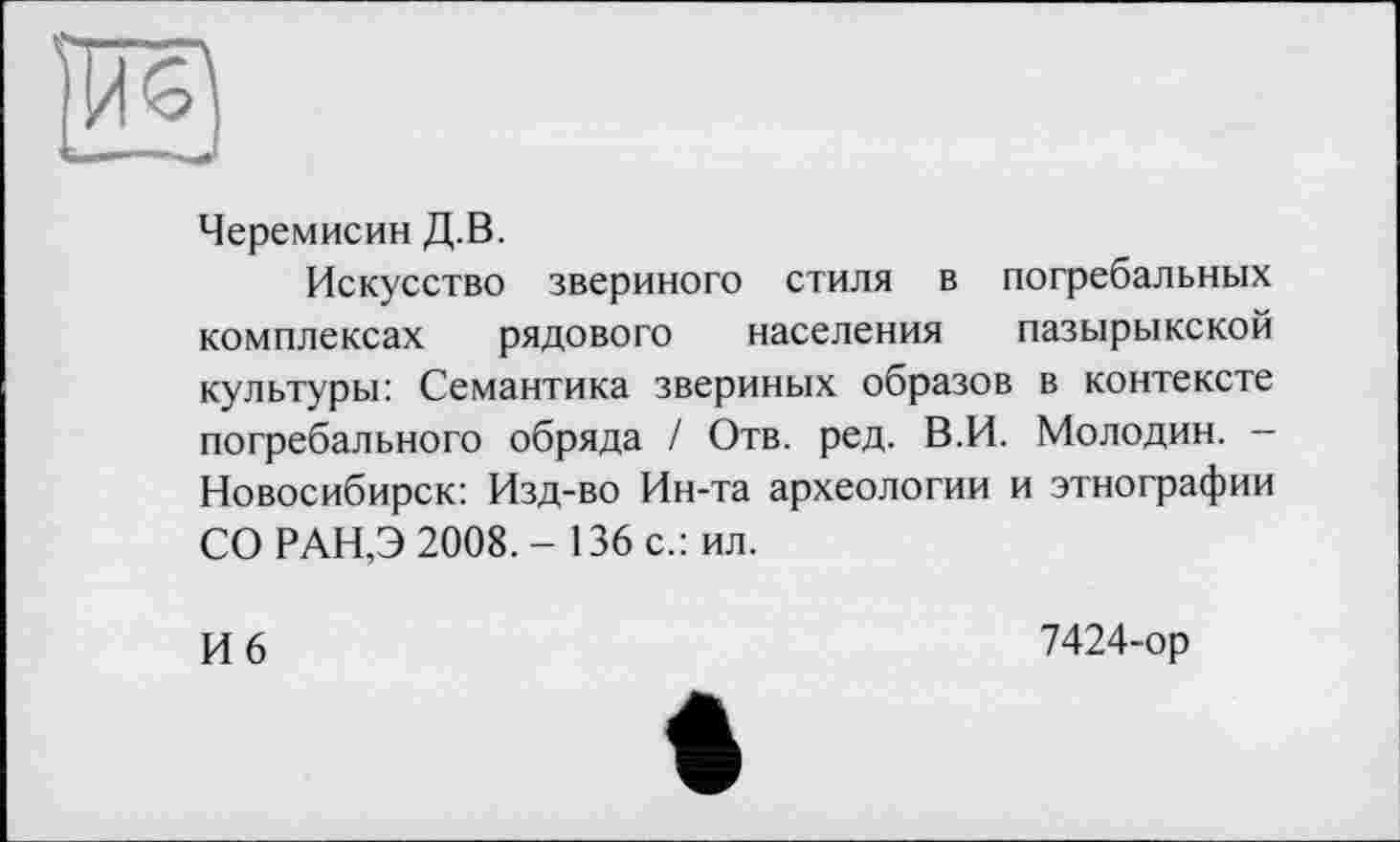 ﻿Черемисин Д.В.
Искусство звериного стиля в погребальных комплексах рядового населения пазырыкской культуры: Семантика звериных образов в контексте погребального обряда / Отв. ред. В.И. Молодин. -Новосибирск: Изд-во Ин-та археологии и этнографии СО РАН,Э 2008.- 136 с.: ил.
И 6	7424-ор